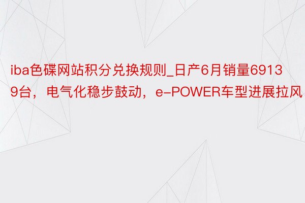 iba色碟网站积分兑换规则_日产6月销量69139台，电气化稳步鼓动，e-POWER车型进展拉风