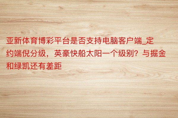 亚新体育博彩平台是否支持电脑客户端_定约端倪分级，英豪快船太阳一个级别？与掘金和绿凯还有差距