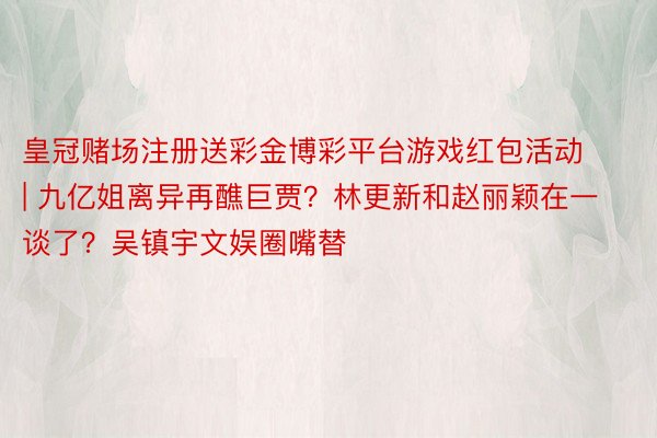 皇冠赌场注册送彩金博彩平台游戏红包活动 | 九亿姐离异再醮巨贾？林更新和赵丽颖在一谈了？吴镇宇文娱圈嘴替