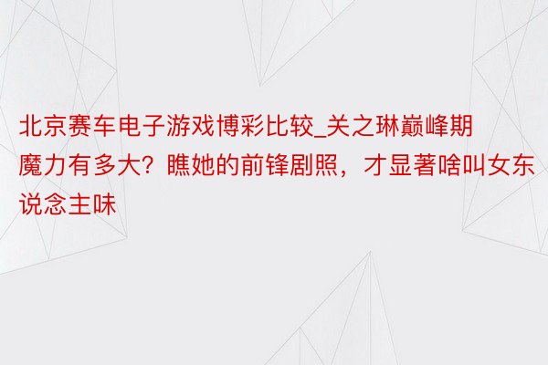 北京赛车电子游戏博彩比较_关之琳巅峰期魔力有多大？瞧她的前锋剧照，才显著啥叫女东说念主味