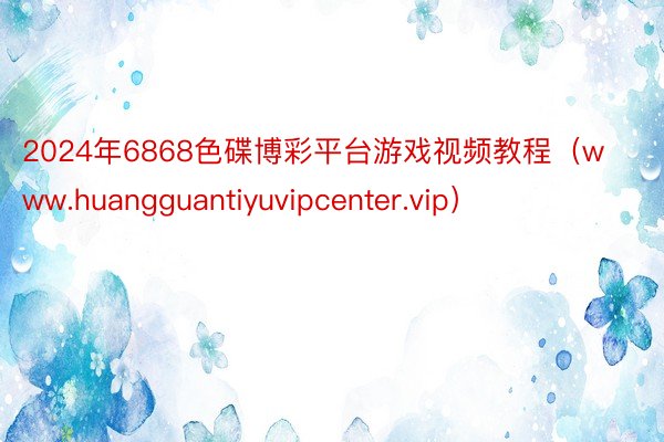 2024年6868色碟博彩平台游戏视频教程（www.huangguantiyuvipcenter.vip）