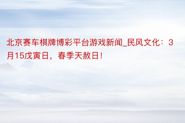 北京赛车棋牌博彩平台游戏新闻_民风文化：3月15戊寅日，春季天赦日！