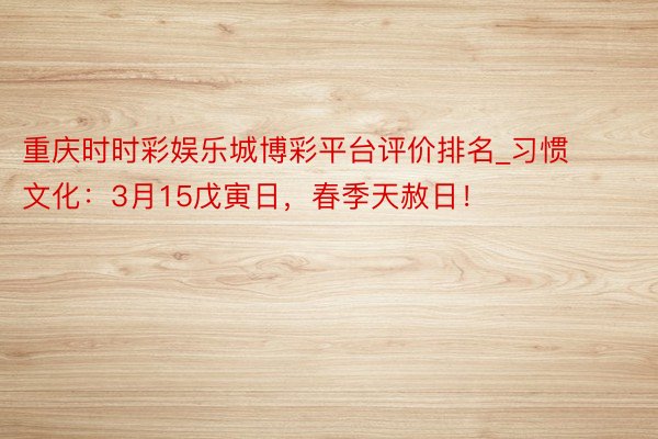 重庆时时彩娱乐城博彩平台评价排名_习惯文化：3月15戊寅日，春季天赦日！