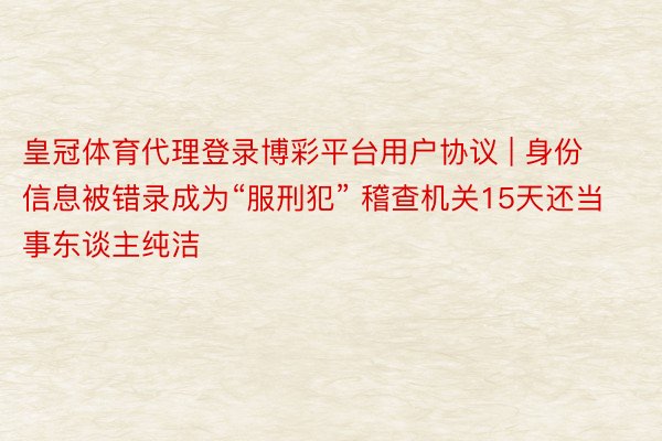 皇冠体育代理登录博彩平台用户协议 | 身份信息被错录成为“服刑犯” 稽查机关15天还当事东谈主纯洁