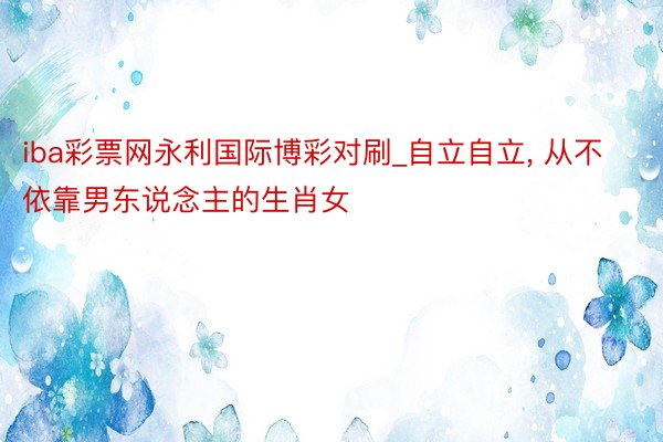 iba彩票网永利国际博彩对刷_自立自立, 从不依靠男东说念主的生肖女