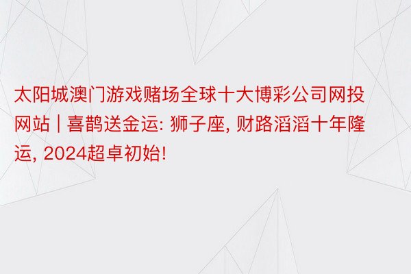 太阳城澳门游戏赌场全球十大博彩公司网投网站 | 喜鹊送金运: 狮子座, 财路滔滔十年隆运, 2024超卓初始!