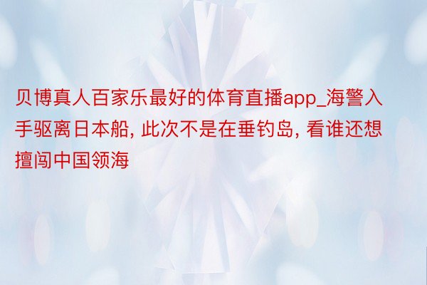 贝博真人百家乐最好的体育直播app_海警入手驱离日本船, 此次不是在垂钓岛, 看谁还想擅闯中国领海