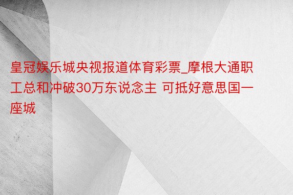 皇冠娱乐城央视报道体育彩票_摩根大通职工总和冲破30万东说念主 可抵好意思国一座城