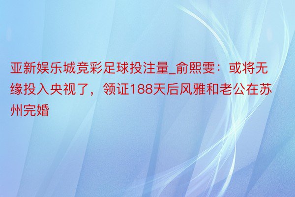 亚新娱乐城竞彩足球投注量_俞熙雯：或将无缘投入央视了，领证188天后风雅和老公在苏州完婚