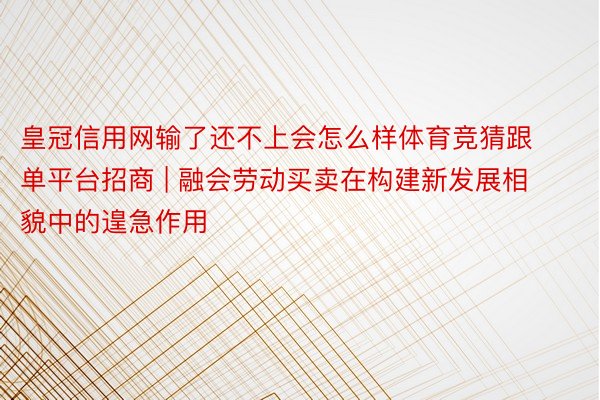 皇冠信用网输了还不上会怎么样体育竞猜跟单平台招商 | 融会劳动买卖在构建新发展相貌中的遑急作用