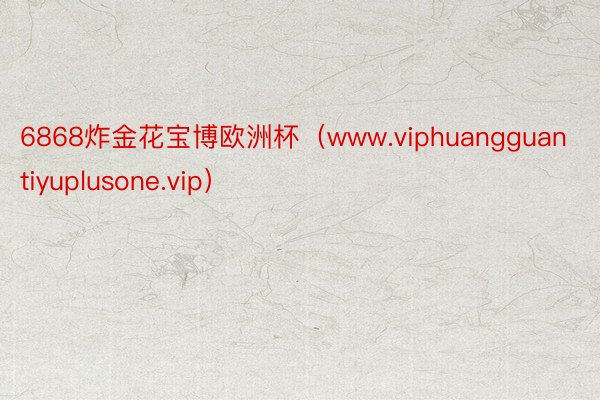 6868炸金花宝博欧洲杯（www.viphuangguantiyuplusone.vip）