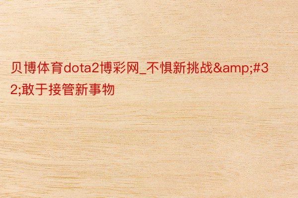 贝博体育dota2博彩网_不惧新挑战&#32;敢于接管新事物