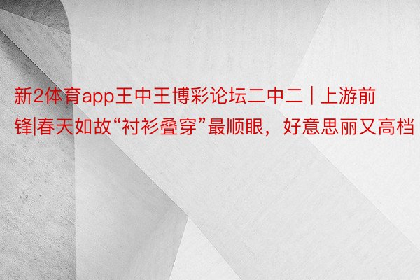 新2体育app王中王博彩论坛二中二 | 上游前锋|春天如故“衬衫叠穿”最顺眼，好意思丽又高档