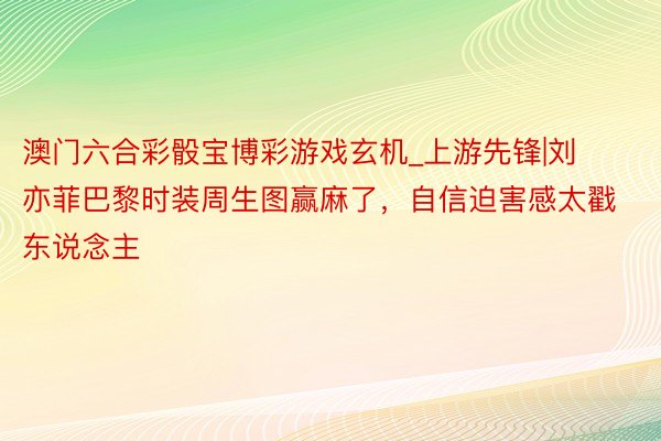 澳门六合彩骰宝博彩游戏玄机_上游先锋|刘亦菲巴黎时装周生图赢麻了，自信迫害感太戳东说念主