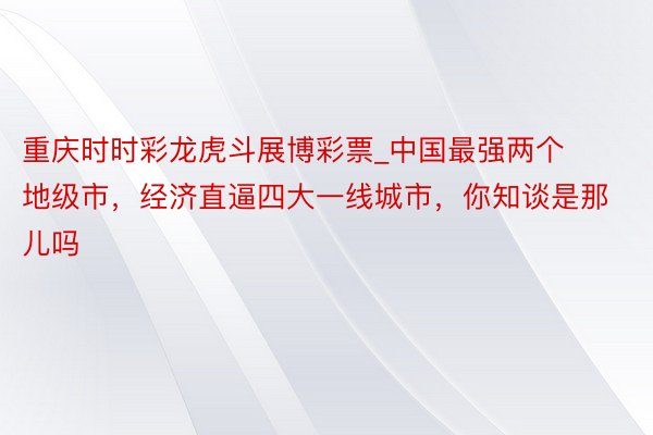 重庆时时彩龙虎斗展博彩票_中国最强两个地级市，经济直逼四大一线城市，你知谈是那儿吗