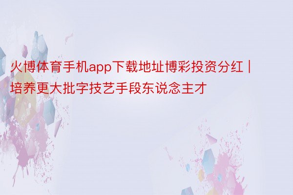 火博体育手机app下载地址博彩投资分红 | 培养更大批字技艺手段东说念主才