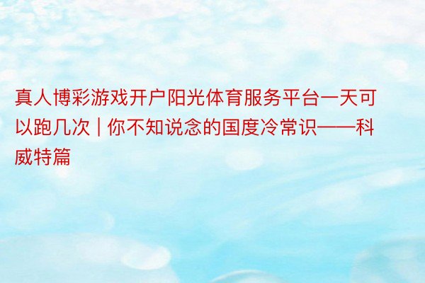 真人博彩游戏开户阳光体育服务平台一天可以跑几次 | 你不知说念的国度冷常识——科威特篇