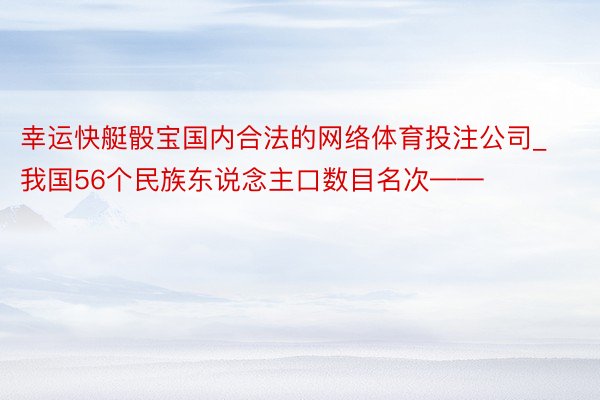 幸运快艇骰宝国内合法的网络体育投注公司_我国56个民族东说念主口数目名次——