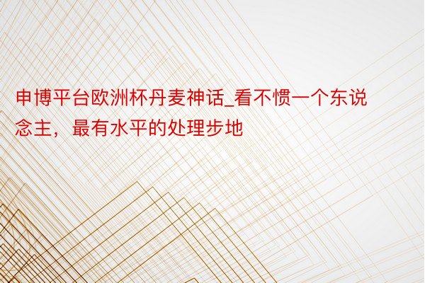 申博平台欧洲杯丹麦神话_看不惯一个东说念主，最有水平的处理步地