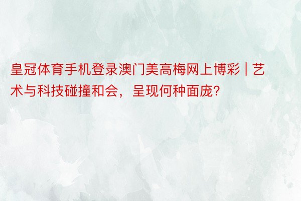 皇冠体育手机登录澳门美高梅网上博彩 | 艺术与科技碰撞和会，呈现何种面庞？