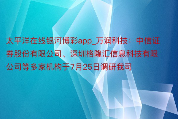 太平洋在线银河博彩app_万润科技：中信证券股份有限公司、深圳格隆汇信息科技有限公司等多家机构于7月25日调研我司