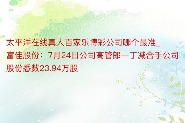 太平洋在线真人百家乐博彩公司哪个最准_富佳股份：7月24日公司高管郎一丁减合手公司股份悉数23.94万股