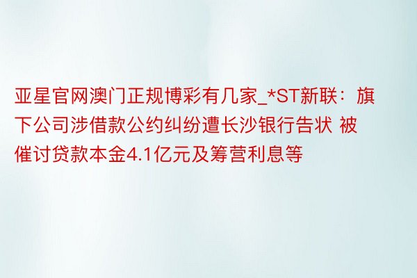 亚星官网澳门正规博彩有几家_*ST新联：旗下公司涉借款公约纠纷遭长沙银行告状 被催讨贷款本金4.1亿元及筹营利息等