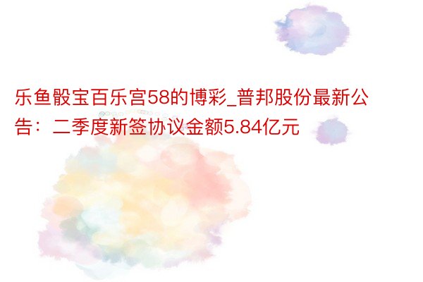 乐鱼骰宝百乐宫58的博彩_普邦股份最新公告：二季度新签协议金额5.84亿元