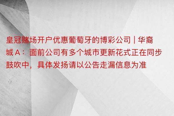 皇冠赌场开户优惠葡萄牙的博彩公司 | 华裔城Ａ：面前公司有多个城市更新花式正在同步鼓吹中，具体发扬请以公告走漏信息为准