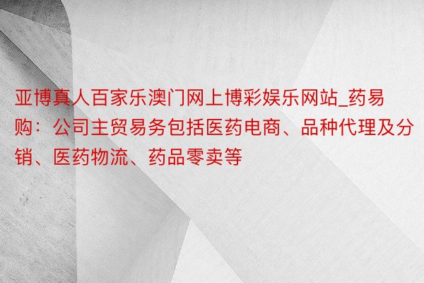 亚博真人百家乐澳门网上博彩娱乐网站_药易购：公司主贸易务包括医药电商、品种代理及分销、医药物流、药品零卖等