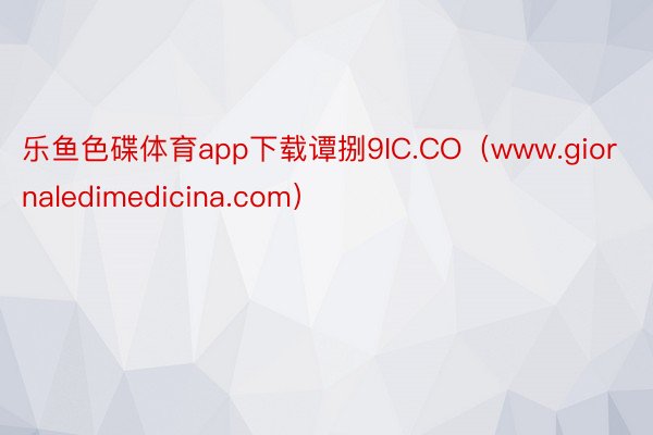 乐鱼色碟体育app下载谭捌9IC.CO（www.giornaledimedicina.com）