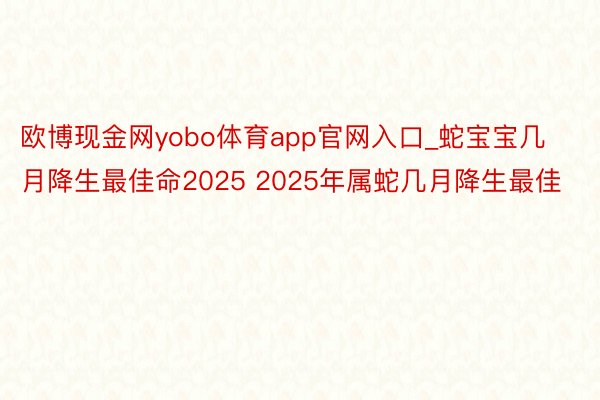 欧博现金网yobo体育app官网入口_蛇宝宝几月降生最佳命2025 2025年属蛇几月降生最佳