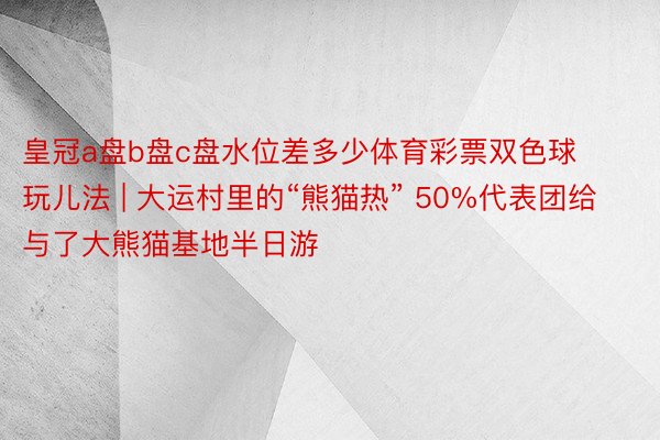 皇冠a盘b盘c盘水位差多少体育彩票双色球玩儿法 | 大运村里的“熊猫热” 50%代表团给与了大熊猫基地半日游