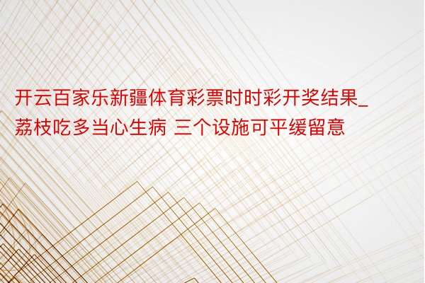 开云百家乐新疆体育彩票时时彩开奖结果_荔枝吃多当心生病 三个设施可平缓留意