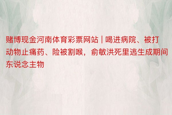 赌博现金河南体育彩票网站 | 喝进病院、被打动物止痛药、险被割喉，俞敏洪死里逃生成期间东说念主物