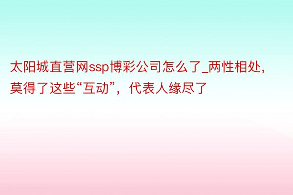 太阳城直营网ssp博彩公司怎么了_两性相处，莫得了这些“互动”，代表人缘尽了