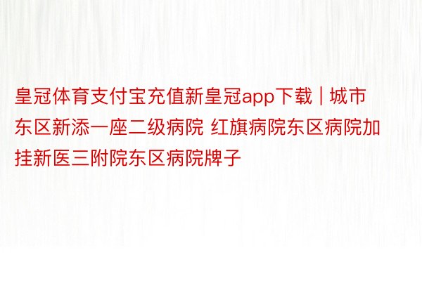 皇冠体育支付宝充值新皇冠app下载 | 城市东区新添一座二级病院 红旗病院东区病院加挂新医三附院东区病院牌子