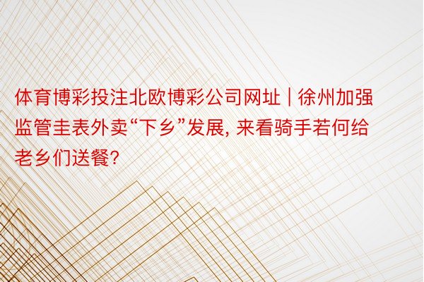 体育博彩投注北欧博彩公司网址 | 徐州加强监管圭表外卖“下乡”发展， 来看骑手若何给老乡们送餐?