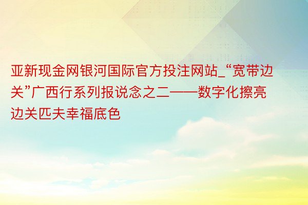 亚新现金网银河国际官方投注网站_“宽带边关”广西行系列报说念之二——数字化擦亮边关匹夫幸福底色