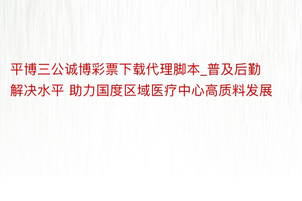 平博三公诚博彩票下载代理脚本_普及后勤解决水平 助力国度区域医疗中心高质料发展