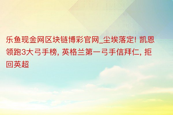 乐鱼现金网区块链博彩官网_尘埃落定! 凯恩领跑3大弓手榜, 英格兰第一弓手信拜仁, 拒回英超