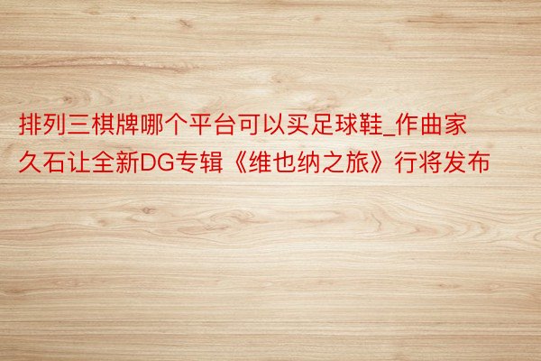 排列三棋牌哪个平台可以买足球鞋_作曲家久石让全新DG专辑《维也纳之旅》行将发布