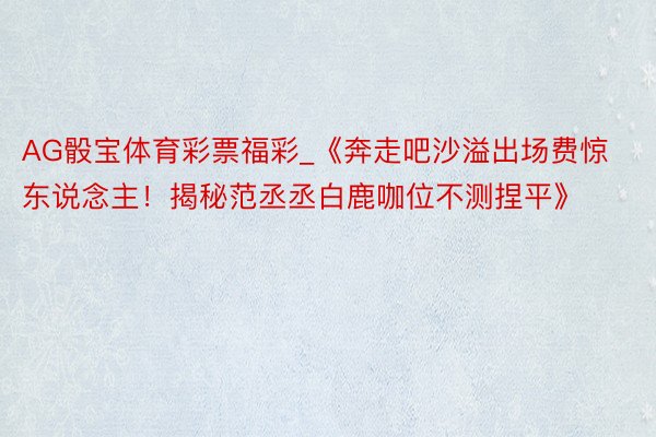 AG骰宝体育彩票福彩_《奔走吧沙溢出场费惊东说念主！揭秘范丞丞白鹿咖位不测捏平》