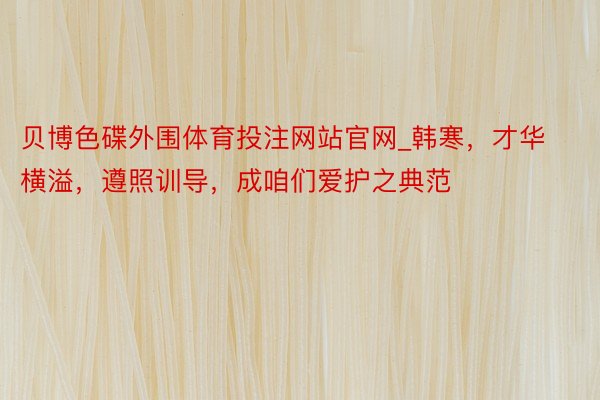 贝博色碟外围体育投注网站官网_韩寒，才华横溢，遵照训导，成咱们爱护之典范