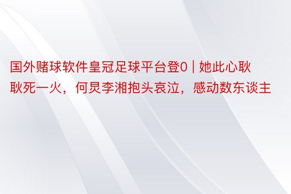 国外赌球软件皇冠足球平台登0 | 她此心耿耿死一火，何炅李湘抱头哀泣，感动数东谈主