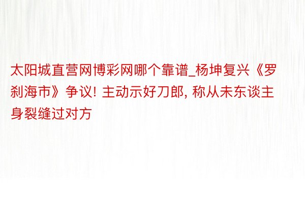 太阳城直营网博彩网哪个靠谱_杨坤复兴《罗刹海市》争议! 主动示好刀郎, 称从未东谈主身裂缝过对方