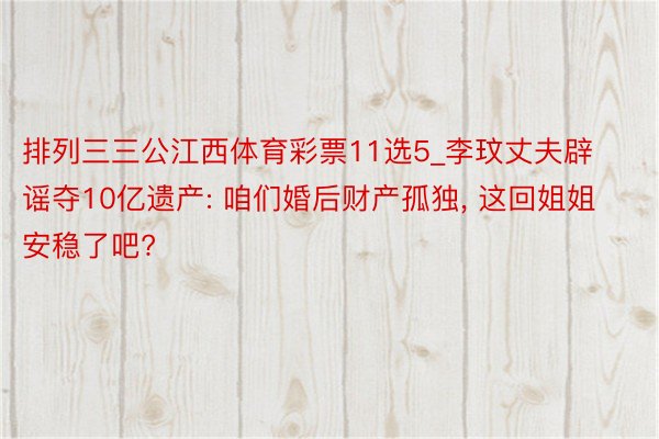 排列三三公江西体育彩票11选5_李玟丈夫辟谣夺10亿遗产: 咱们婚后财产孤独, 这回姐姐安稳了吧?