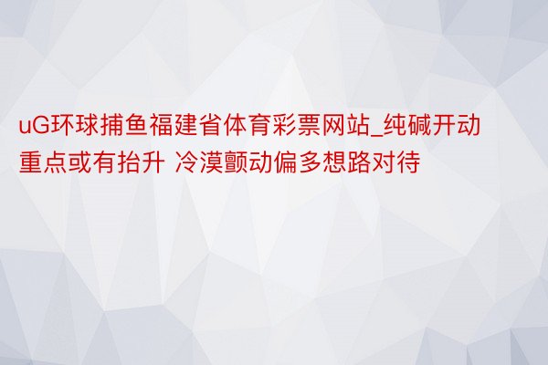 uG环球捕鱼福建省体育彩票网站_纯碱开动重点或有抬升 冷漠颤动偏多想路对待