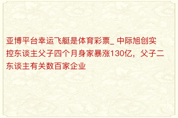 亚博平台幸运飞艇是体育彩票_ 中际旭创实控东谈主父子四个月身家暴涨130亿，父子二东谈主有关数百家企业