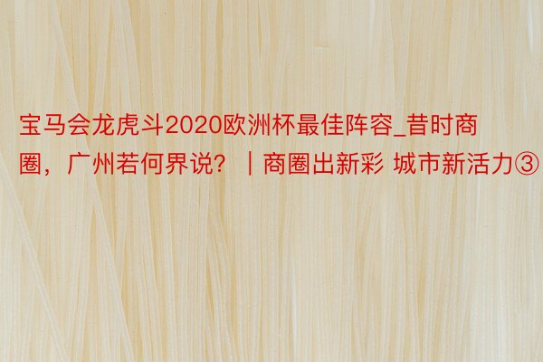 宝马会龙虎斗2020欧洲杯最佳阵容_昔时商圈，广州若何界说？｜商圈出新彩 城市新活力③